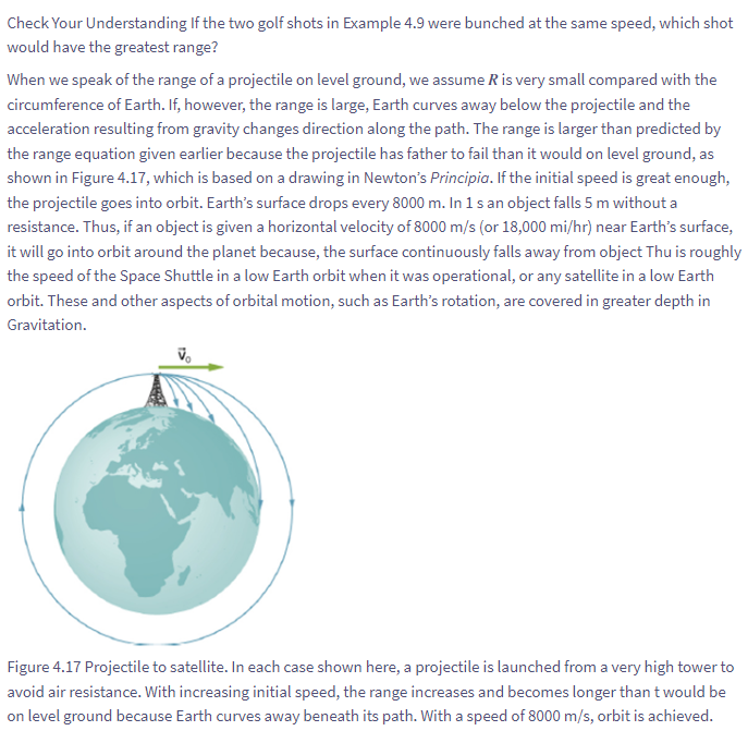 Check Your Understanding If the two golf shots in Example 4.9 were bunched at the same speed, which shot
would have the greatest range?
When we speak of the range of a projectile on level ground, we assume R is very small compared with the
circumference of Earth. If, however, the range is large, Earth curves away below the projectile and the
acceleration resulting from gravity changes direction along the path. The range is larger than predicted by
the range equation given earlier because the projectile has father to fail than it would on level ground, as
shown in Figure 4.17, which is based on a drawing in Newton's Principia. If the initial speed is great enough,
the projectile goes into orbit. Earth's surface drops every 8000 m. In 1 s an object falls 5 m without a
resistance. Thus, if an object is given a horizontal velocity of 8000 m/s (or 18,000 mi/hr) near Earth's surface,
it will go into orbit around the planet because, the surface continuously falls away from object Thu is roughly
the speed of the Space Shuttle in a low Earth orbit when it was operational, or any satellite in a low Earth
orbit. These and other aspects of orbital motion, such as Earth's rotation, are covered in greater depth in
Gravitation.
Vo
Figure 4.17 Projectile to satellite. In each case shown here, a projectile is launched from a very high tower to
avoid air resistance. With increasing initial speed, the range increases and becomes longer than t would be
on level ground because Earth curves away beneath its path. With a speed of 8000 m/s, orbit is achieved.