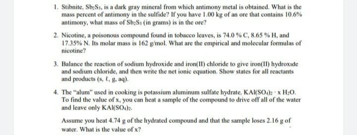 1. Stibnite, Sb;S1, is a dark gray mineral from which antimony metal is obtained. What is the
mass percent of antimony in the sulfide? If you have 1.00 kg of an ore that contains 10.6%
antimony, what mass of Sb;S3 (in grams) is in the ore?
2. Nicotine, a poisonous compound found in tobacco leaves, is 74.0 % C, 8.65 % H, and
17.35% N. Its molar mass is 162 g/mol. What are the empirical and molecular formulas of
nicotine?
3. Balance the reaction of sodium hydroxide and iron(II) chloride to give iron(1I) hydroxide
and sodium chloride, and then write the net ionic equation. Show states for all reactants
and products (s, C, g, aq).
4. The "alum" used in cooking is potassium aluminum sulfate hydrate, KAI(SO.): x H20.
To find the value of x, you can heat a sample of the compound to drive off all of the water
and leave only KAl(SO.)2.
Assume you heat 4.74 g of the hydrated compound and that the sample loses 2.16 g of
water. What is the value of x?
