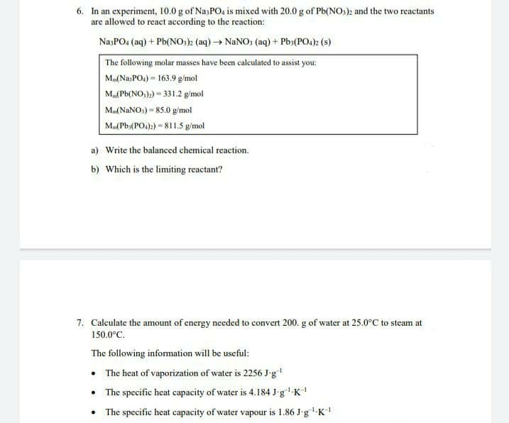 6. In an experiment, 10.0 g of Na;POa is mixed with 20.0 g of Pb(NO:)2 and the two reactants
are allowed to react according to the reaction:
NasPO: (aq) + Pb(NO:)2 (aq)→ NaNO; (aq) + Pba(PO4)2 (s)
The following molar masses have been caleulated to assist you:
Mu(Na,POs) = 163.9 g/mol
M(Pb(NO,);) - 331.2 g/mol
Mu(NANO:) - 85.0 g/mol
Ma(Pb;(PO4):) = 811.5 g/mol
a) Write the balanced chemical reaction.
b) Which is the limiting reactant?
7. Calculate the amount of energy needed to convert 200. g of water at 25.0°C to steam at
150.0°C.
The following information will be useful:
• The heat of vaporization of water is 2256 J-g
• The specific heat capacity of water is 4.184 J-g'K
• The specific heat capacity of water vapour is 1.86 J-g -K
