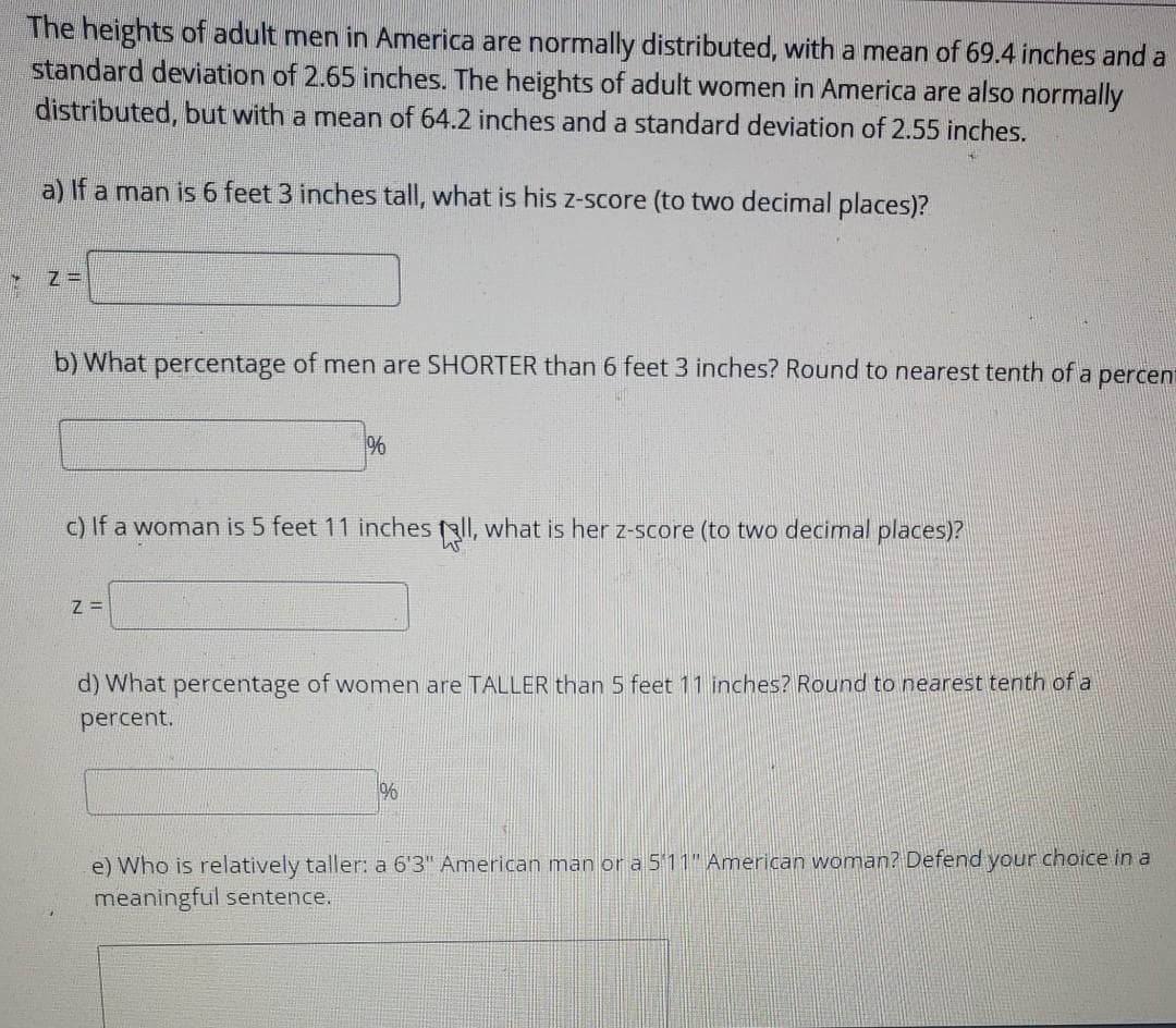 The heights of adult men in America are normally distributed, with a mean of 69.4 inches and a
standard deviation of 2.65 inches. The heights of adult women in America are also normally
distributed, but with a mean of 64.2 inches and a standard deviation of 2.55 inches.
a) If a man is 6 feet 3 inches tall, what is his z-score (to two decimal places)?
b) What percentage of men are SHORTER than 6 feet 3 inches? Round to nearest tenth of
a
percent
c) If a woman is 5 feet 11 inches fall, what is her z-score (to two decimal places)?
Z =
d) What percentage of women are TALLER than 5 feet 11 inches? Round to nearest tenth of a
percent.
e) Who is relatively taller: a 6'3" American man or a 511" American woman? Defend your choice iin a
meaningful sentence.
