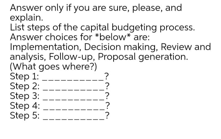 Answer only if you are sure, please, and
explain.
List steps of the capital budgeting process.
Answer choices for *below* are:
Implementation, Decision making, Review and
analysis, Follow-up, Proposal generation.
(What goes where?)
Step 1:
Step 2:
Step 3:
Step 4:
Step 5:
?
?
?
?
