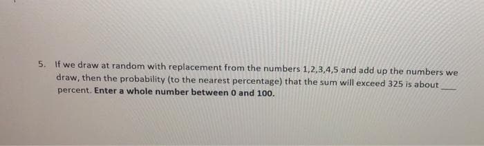 5. If we draw at random with replacement from the numbers 1,2,3,4,5 and add up the numbers we
draw, then the probability (to the nearest percentage) that the sum will exceed 325 is about
percent. Enter a whole number between 0 and 100.
