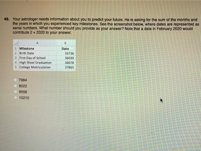 49. Your astrologer needs information about you to predict your future. He is asking for the sum of the months and
the years in which you experienced key milestones. See the screenshot below, where dates are represented as
serial numbers. What number should you provide as your answer? Note that a date in February 2020 would
contribute 2 + 2020 to your answer.
B.
1 Milestone
2 Birth Date
3 First Day of School
Date
33736
36039
4 High Shool Graduation
36678
5 College Matriculation
37865
7984
8022
9556
10210
