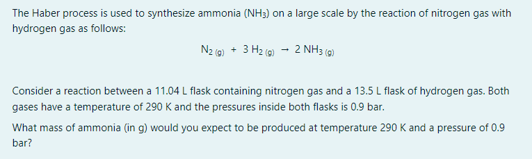 The Haber process is used to synthesize ammonia (NH3) on a large scale by the reaction of nitrogen gas with
hydrogen gas as follows:
N2 (g) + 3 H₂ (g)
2 NH3 (9)
Consider a reaction between a 11.04 L flask containing nitrogen gas and a 13.5 L flask of hydrogen gas. Both
gases have a temperature of 290 K and the pressures inside both flasks is 0.9 bar.
What mass of ammonia (in g) would you expect to be produced at temperature 290 K and a pressure of 0.9
bar?