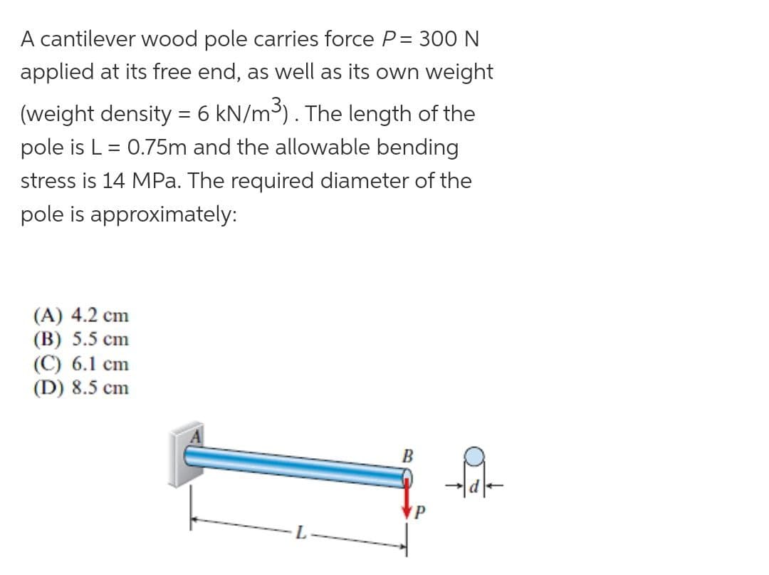 A cantilever wood pole carries force P= 300 N
applied at its free end, as well as its own weight
(weight density = 6 kN/m3). The length of the
pole is L = 0.75m and the allowable bending
%3D
stress is 14 MPa. The required diameter of the
pole is approximately:
(A) 4.2 cm
(B) 5.5 cm
(C) 6.1 cm
(D) 8.5 cm
B
P
