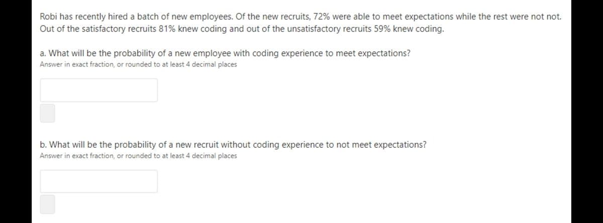 Robi has recently hired a batch of new employees. Of the new recruits, 72% were able to meet expectations while the rest were not not.
Out of the satisfactory recruits 81% knew coding and out of the unsatisfactory recruits 59% knew coding.
a. What will be the probability of a new employee with coding experience to meet expectations?
Answer in exact fraction, or rounded to at least 4 decimal places
b. What will be the probability of a new recruit without coding experience
not meet expectations?
Answer in exact fraction, or rounded to at least 4 decimal places
