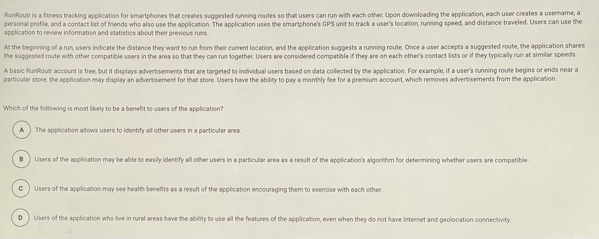 RunRoutr is a fitness tracking application for smartphones that creates suggested running routes so that users can run with each other. Upon downloading the application, each user creates a username, a
personal profile, and a contact list of friends who also use the application. The application uses the smartphone's GPS unit to track a user's location, running speed, and distance traveled. Users can use the
application to review information and statistics about their previous runs.
At the beginning of a run, users indicate the distance they want to run from their current location, and the application suggests a running route. Once a user accepts a suggested route, the application shares
the suggested route with other compatible users in the area so that they can run together. Users are considered compatible if they are on each other's contact lists or if they typically run at similar speeds.
A basic RunRoutr account is free, but it displays advertisements that are targeted to individual users based on data collected by the application. For example, if a user's running route begins or ends near a
particular store, the application may display an advertisement for that store. Users have the ability to pay a monthly fee for a premium account, which removes advertisements from the application.
Which of the following is most likely to be a benefit to users of the application?
A
The application allows users to identify all other users in a particular area.
Users of the application may be able to easily identify all other users in a particular area as a result of the application's algorithm for determining whether users are compatible.
Users of the application may see health benefits as a result of the application encouraging them to exercise with each other.
D
Users of the application who live in rural areas have the ability to use all the features of the application, even when they do not have Internet and geolocation connectivity.
