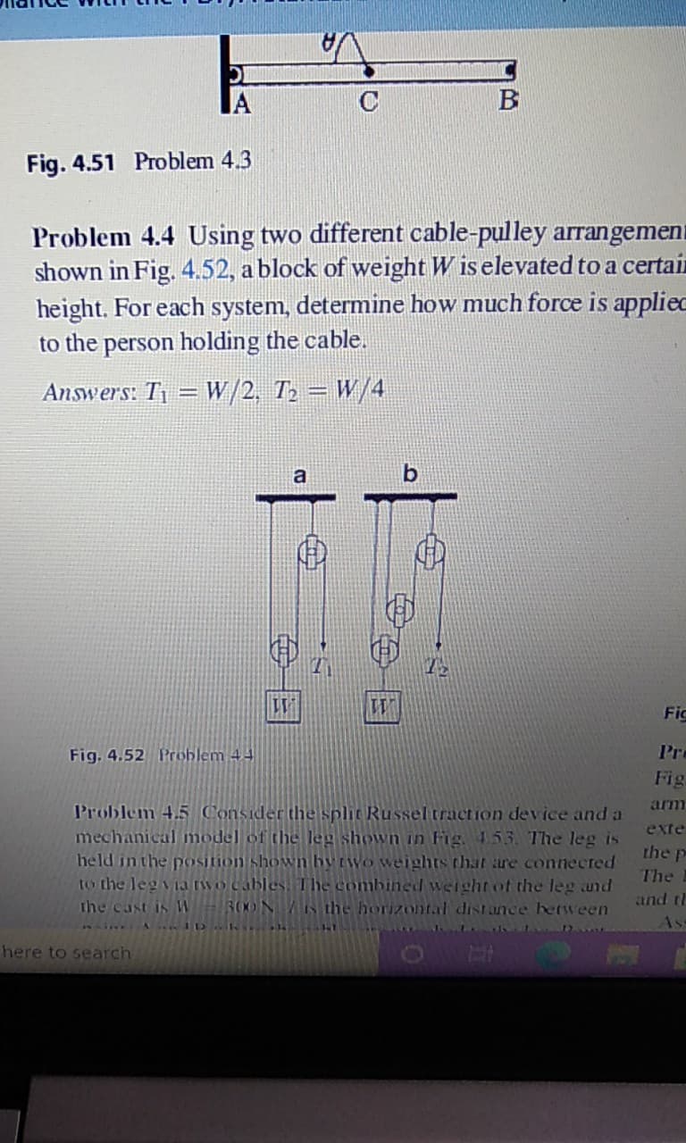 IA
C
B
Fig. 4.51 Problem 4.3
Problem 4.4 Using two different cable-pulley arrangement
shown in Fig. 4.52, a block of weight W is elevated to a certain
height. For each system, determine how much force is appliec
to the person holding the cable.
Answers: T1 = W/2, T2 = W/4
a
Fic
Fig. 4.52 Problem 44
Pre
Fig.
arm
Problem 4.5 Consider the split Russeltraction device and a
mechanical model of the leg shown in Fig. 453. The leg is
held in the position shown hyrwo weights that are conected
to the leg via rwo cables. The combined weightof the leg and
300N the horizontal dist ance hetween
exte
the p
The
and tl
the cast is W
As
here to search
