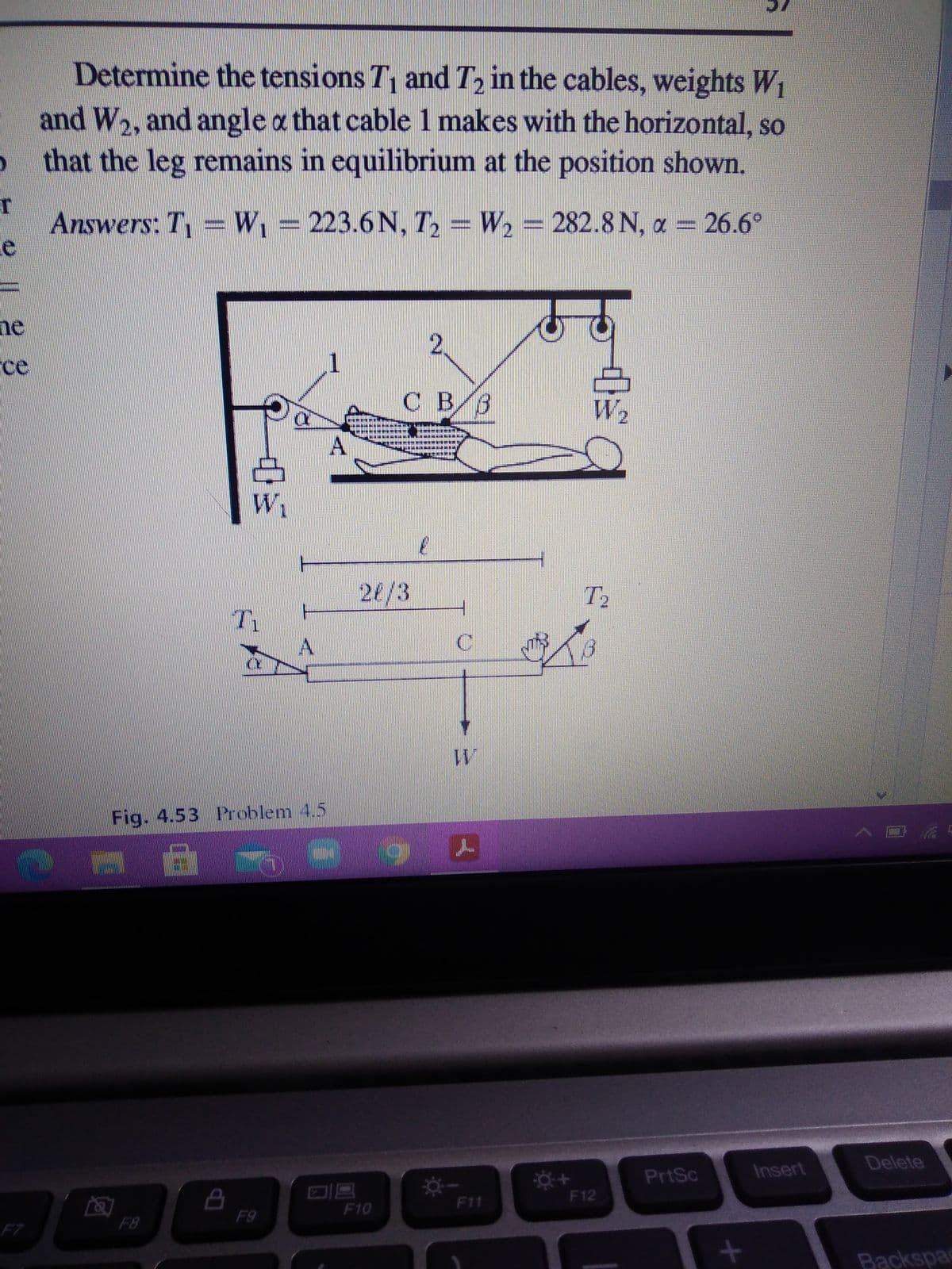 Determine the tensions T1 and T, in the cables, weights W1
and W, and angle a that cable 1 makes with the horizontal, so
that the leg remains in equilibrium at the position shown.
Answers: T W, =223.6 N, T, =
W2 = 282.8 N, a = 26.6°
he
rce
1
CB B
W2
.
26/3
T2
Tv
11
Fig. 4.53 Problem 4.5
Delete
PrtSc
Insert
F12
F11
F10
F9
F8
F7
Backspa
