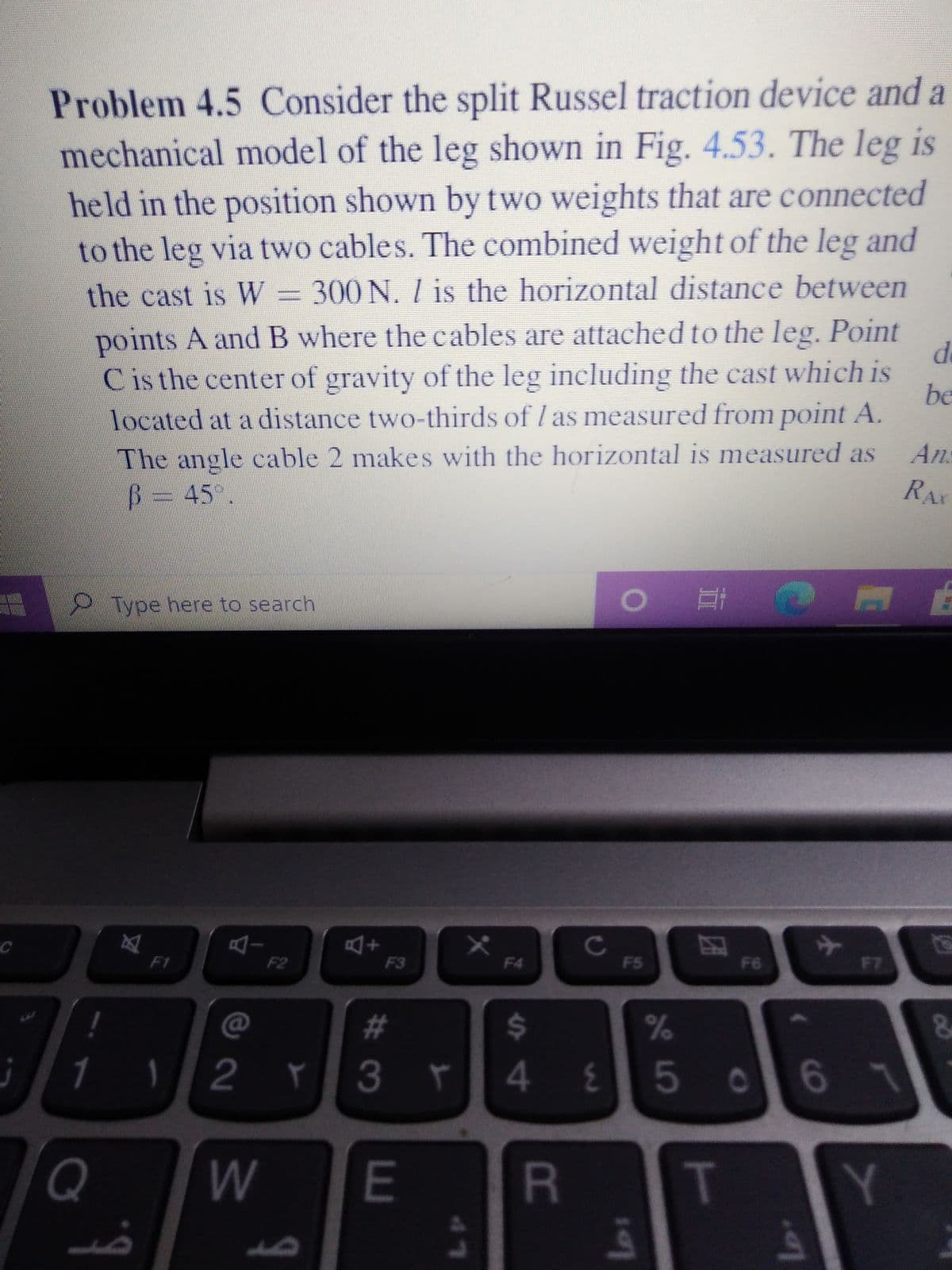 Problem 4.5 Consider the split Russel traction device and a
mechanical model of the leg shown in Fig. 4.53. The leg is
held in the position shown by two weights that are connected
to the leg via two cables. The combined weight of the leg and
the cast is W = 300 N. / is the horizontal distance between
points A andB where the cables are attached to the leg. Point
Cisthe center of gravity of the leg including the cast which is
be
located at a distance two-thirds of I as measured from point A.
The angle cable 2 makes with the horizontal is measured as
B3D45°.
An.
Ar
9Type here to search
Cc
F5
F1
F2
F3
F4
F6
F7
%23
%24
1
3r
50
W
E
R
T
Y
lo
41
