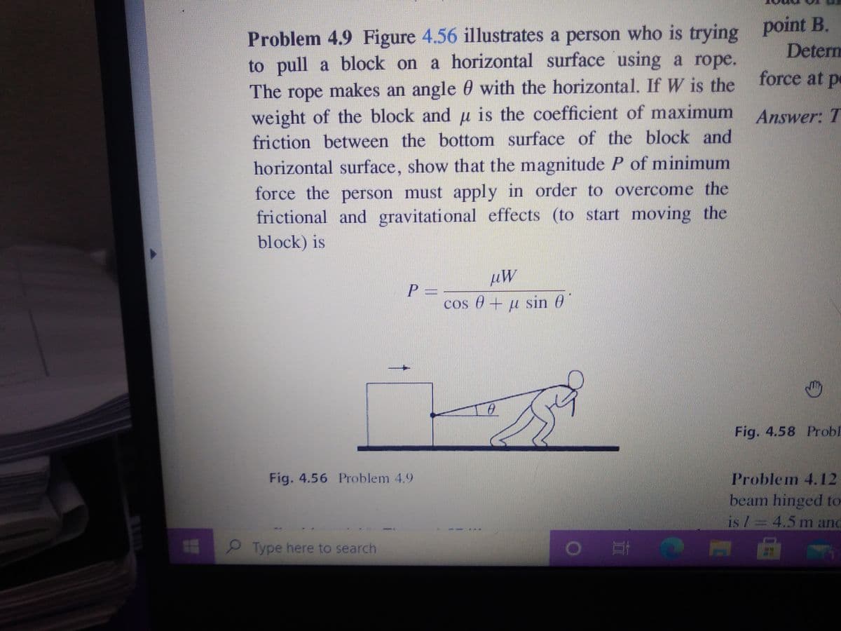 point B.
Problem 4.9 Figure 4.56 illustrates a person who is trying
to pull a block on a horizontal surface using a rope.
The rope makes an angle 0 with the horizontal. If W is the
weight of the block and u is the coefficient of maximum Answer: T
Determ
force at pe
friction between the bottom surface of the block and
horizontal surface, show that the magnitude P of minimum
force the person must apply in order to overcome the
frictional and gravitational effects (to start moving the
block) is
P 3=
cos e+ u sin 0
Fig. 4.58 Probl
Fig. 4.56 Problem 4.9
Problem 4. 12
beam hinged to
is / 4.5 m and
Type here to search
