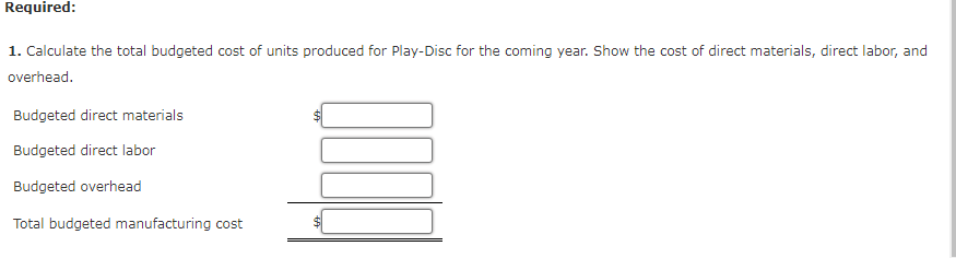 Required:
1. Calculate the total budgeted cost of units produced for Play-Disc for the coming year. Show the cost of direct materials, direct labor, and
overhead.
Budgeted direct materials
Budgeted direct labor
Budgeted overhead
Total budgeted manufacturing cost
