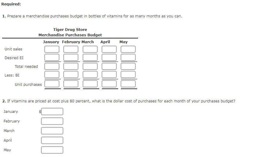 Required:
1. Prepare a merchandise purchases budget in bottles of vitamins for as many months as you can.
Tiger Drug Store
Merchandise Purchases Budget
January February March April May
Unit sales
Desired EI
Total needed
Less: BI
Unit purchases
2. If vitamins are priced at cost plus 80 percent, what is the dollar cost of purchases for each month of your purchases budget?
January
February
March
April
May
00000