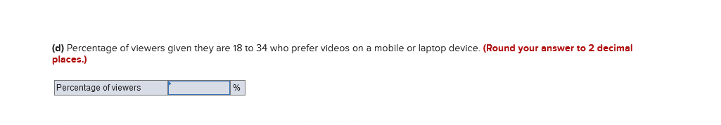 (d) Percentage of viewers given they are 18 to 34 who prefer videos on mobile or laptop device. (Round your answer to 2 decimal
places.)
Percentage of viewers