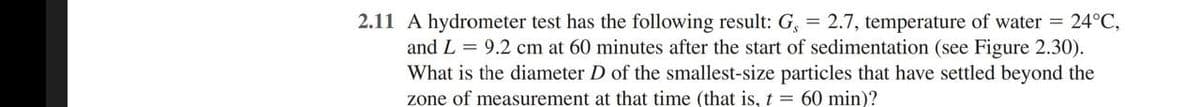 2.11 A hydrometer test has the following result: G, = 2.7, temperature of water = 24°C,
and L = 9.2 cm at 60 minutes after the start of sedimentation (see Figure 2.30).
What is the diameter D of the smallest-size particles that have settled beyond the
zone of measurement at that time (that is, t = 60 min)?