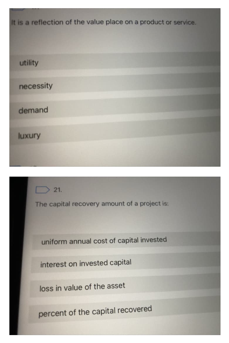 It is a reflection of the value place on a product or service.
utility
necessity
demand
luxury
D 21.
The capital recovery amount of a project is:
uniform annual cost of capital invested
interest on invested capital
loss in value of the asset
percent of the capital recovered
