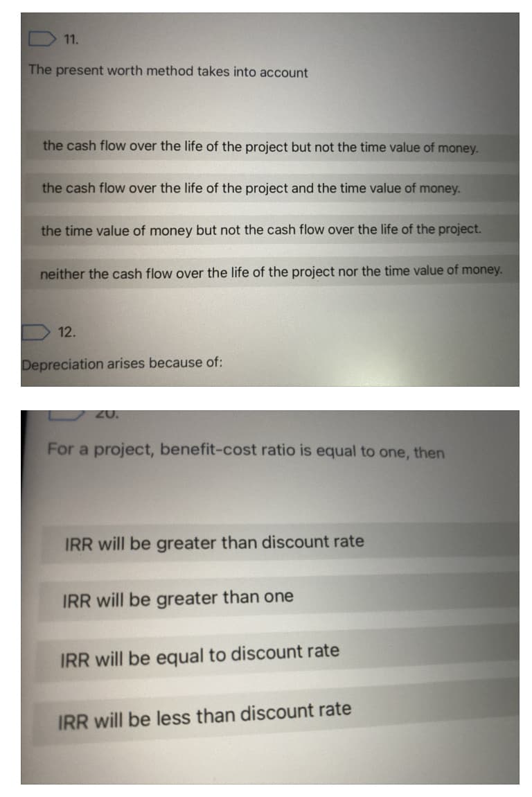 11.
The present worth method takes into account
the cash flow over the life of the project but not the time value of money.
the cash flow over the life of the project and the time value of money.
the time value of money but not the cash flow over the life of the project.
neither the cash flow over the life of the project nor the time value of money.
D 12.
Depreciation arises because of:
20.
For a project, benefit-cost ratio is equal to one, then
IRR will be greater than discount rate
IRR will be greater than one
IRR will be equal to discount rate
IRR will be less than discount rate
