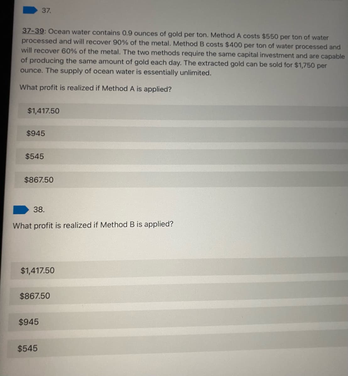 37.
37-39: Ocean water contains 0.9 ounces of gold per ton. Method A costs $550 per ton of water
processed and will recover 90% of the metal. Method B costs $400 per ton of water processed and
will recover 60% of the metal. The two methods require the same capital investment and are capable
of producing the same amount of gold each day. The extracted gold can be sold for $1,750 per
ounce. The supply of ocean water is essentially unlimited.
What profit is realized if Method A is applied?
$1,417.50
$945
$545
$867.50
38.
What profit is realized if Method B is applied?
$1,417.50
$867.50
$945
$545
