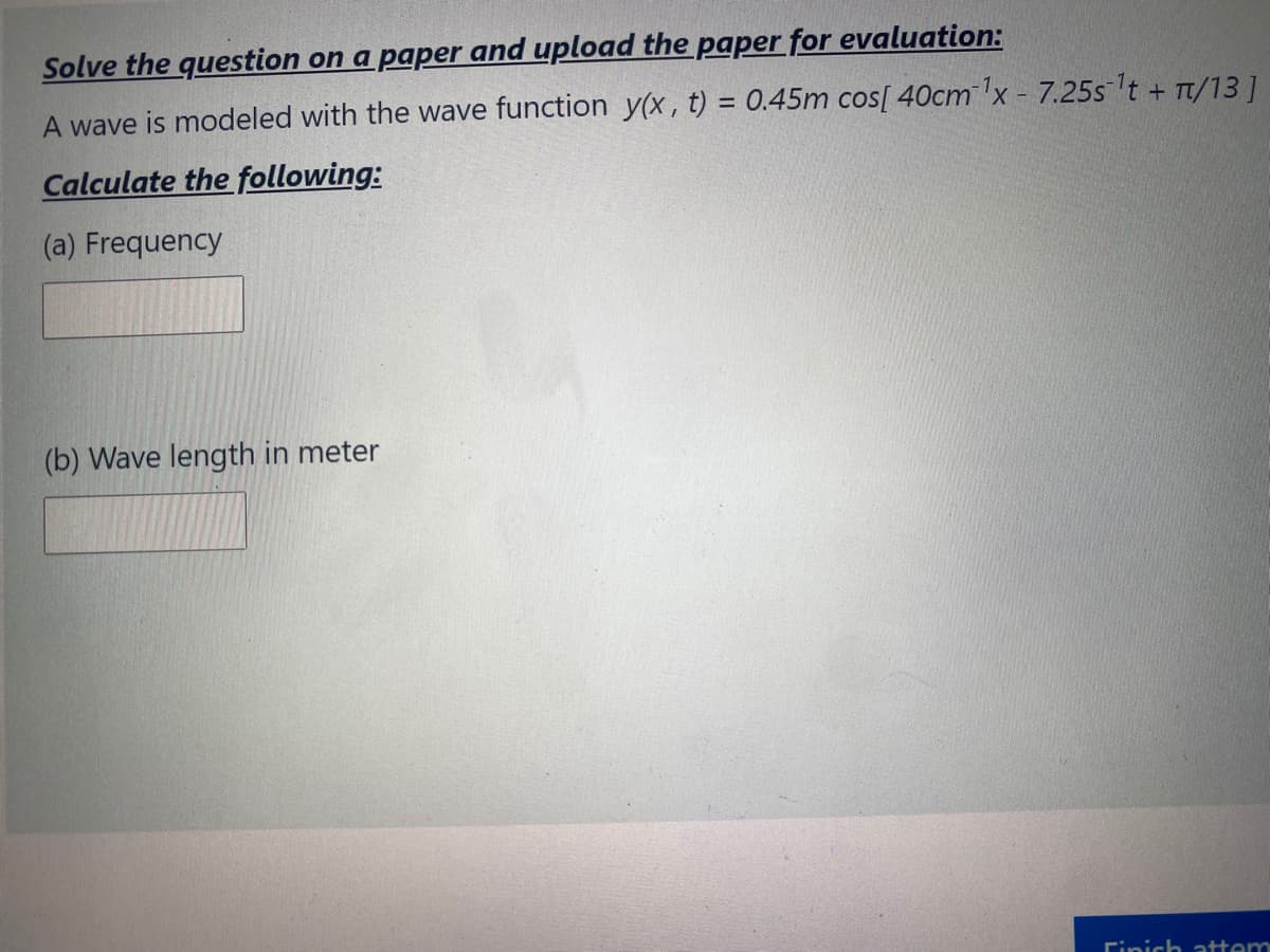 Solve the question on a paper and upload the paper for evaluation:
A wave is modeled with the wave function y(x, t) = 0.45m cos[ 40cm'x - 7.25slt + Tt/131
Calculate the following:
(a) Frequency
(b) Wave length in meter
Finich attem
