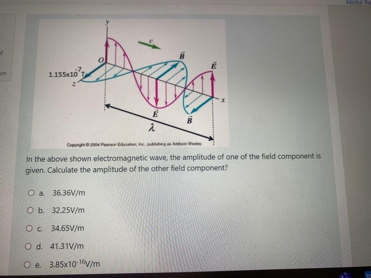 Abdul Ra
of
E
1.155x10
on
Copyright 2004 Pearson Education, Inc publishing as Addison Wesley.
In the above shown electromagnetic wave, the amplitude of one of the field component is
given. Calculate the amplitude of the other field component?
O a. 36.36V/m
O b. 32.25V/m
О с. 34.65V/m
O d. 41.31V/m
O e. 3.85x10-16V/m
