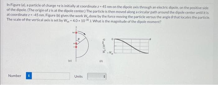 In Figure (a), a particle of charge te is initially at coordinate z = 45 nm on the dipole axis through an electric dipole, on the positive side
of the dipole. (The origin of z is at the dipole center.) The particle is then moved along a circular path around the dipole center until it is
at coordinate z = -45 nm. Figure (b) gives the work W, done by the force moving the particle versus the angle that locates the particle.
The scale of the vertical axis is set by Was = 4.0 x 10-30 J. What is the magnitude of the dipole moment?
Number
€
te
8
Units
W. (10-30 л
(b)
-W