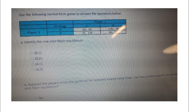 Use the following normal-form game to answer the questions below.
Player 1
(B.C)
(B.D)
(A.C)
(A.D)
Strategy
A
B
a. Identify the one shot Nash equilibrium.
60, 60
30, 130
Yes
Player Z
D
130, 30
80,
b. Suppose the players know this game will be repeated exactly three times, Can they achieve payoffs that are b
shot Nash equilibrium?