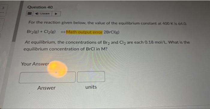 3
Question 40.
Listen
For the reaction given below, the value of the equilibrium constant at 400 K is 64.0.
Br₂(g) + Cl₂(g)
Math output error 2BrCl(g)
At equilibrium, the concentrations of Br2 and Cl2 are each 0.18 mol/L. What is the
equilibrium concentration of BrCl in M?
Your Answer
Answer
units