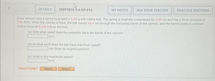 7.
DETAILS
4
SERPSE10 8.4.OP.012.
(a) With what speed does the projectile leave the barrel of the cannon?
m/s
(b) At what point does the ball have maximum speed?
cm (from its original position)
Need Help?
A toy cannon uses a spring to project a 5.25-g soft rubber ball. The spring is originally compressed by 4.99 cm and has a force constant of
7.91 N/m. When the cannon is fired, the ball moves 14.4 cm through the horizontal barrel of the cannon, and the barrel exerts a constant
friction force of 0.032 9 N on the ball,
(c) What is this maximum speed?
m/s
MY NOTES
Read It
ASK YOUR TEACHER
PRACTICE ANOTHER