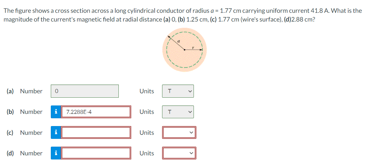 The figure shows a cross section across a long cylindrical conductor of radius a = 1.77 cm carrying uniform current 41.8 A. What is the
magnitude of the current's magnetic field at radial distance (a) 0, (b) 1.25 cm, (c) 1.77 cm (wire's surface), (d)2.88 cm?
(a) Number 0
(b) Number i 7.2288E-4
(c) Number i
(d) Number
i
Units T
Units
Units
Units
T