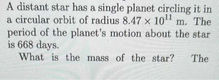 A distant star has a single planet circling it in
a circular orbit of radius 8.47 x 10¹1 m. The
period of the planet's motion about the star
is 668 days.
What is the mass of the star? The