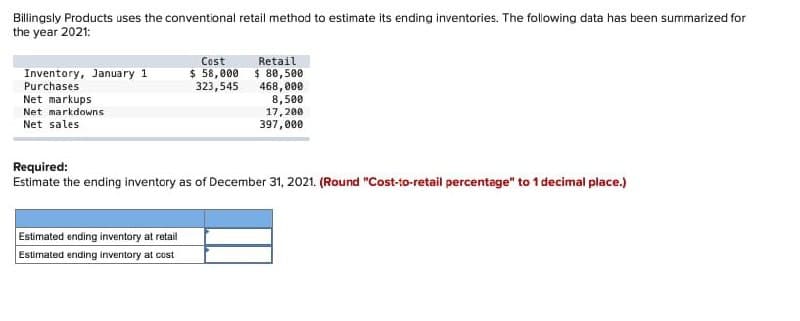 Billingsly Products uses the conventional retail method to estimate its ending inventories. The following data has been summarized for
the year 2021:
Inventory, January 1
Purchases
Net markups
Net markdowns
Net sales
Cost
$ 58,000
323,545
Estimated ending inventory at retail
Estimated ending inventory at cost
Retail.
$ 80,500
468,000
8,500
17,200
397,000
Required:
Estimate the ending inventory as of December 31, 2021. (Round "Cost-to-retail percentage" to 1 decimal place.)