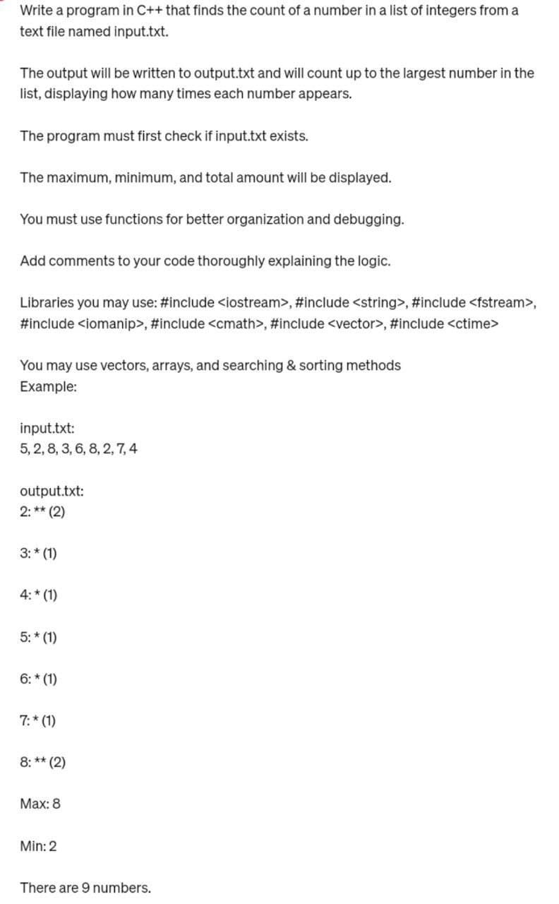 Write a program in C++ that finds the count of a number in a list of integers from a
text file named input.txt.
The output will be written to output.txt and will count up to the largest number in the
list, displaying how many times each number appears.
The program must first check if input.txt exists.
The maximum, minimum, and total amount will be displayed.
You must use functions for better organization and debugging.
Add comments to your code thoroughly explaining the logic.
Libraries you may use: #include <iostream>, #include <string>, #include <fstream>,
#include <iomanip>, #include <cmath>, #include <vector>, #include <ctime>
You may use vectors, arrays, and searching & sorting methods
Example:
input.txt:
5, 2, 8, 3, 6, 8, 2, 7, 4
output.txt:
2:** (2)
3:* (1)
4:* (1)
5:* (1)
6:* (1)
7:* (1)
8:** (2)
Max: 8
Min: 2
There are 9 numbers.