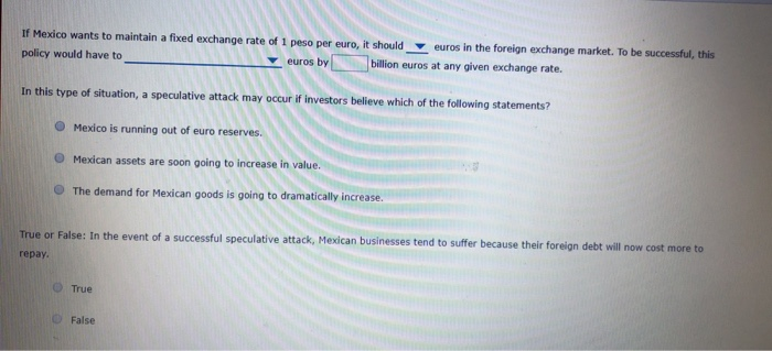 If Mexico wants to maintain a fixed exchange rate of 1 peso per euro, it should euros in the foreign exchange market. To be successful, this
policy would have to
billion euros at any given exchange rate.
euros by
In this type of situation, a speculative attack may occur if investors believe which of the following statements?
Mexico is running out of euro reserves.
Mexican assets are soon going to increase in value.
The demand for Mexican goods is going to dramatically increase.
True or False: In the event of a successful speculative attack, Mexican businesses tend to suffer because their foreign debt will now cost more to
repay.
True
False