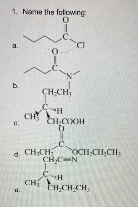 1. Name the following:
0
|||
a.
b.
C.
0
i
e.
CH
N
CH₂CH3
CH
d. CH3CH₂
CI
CH,COOH
C.
CH₂C=N
CH
CH3 CH₂CH₂CH3
OCH₂CH₂CH3