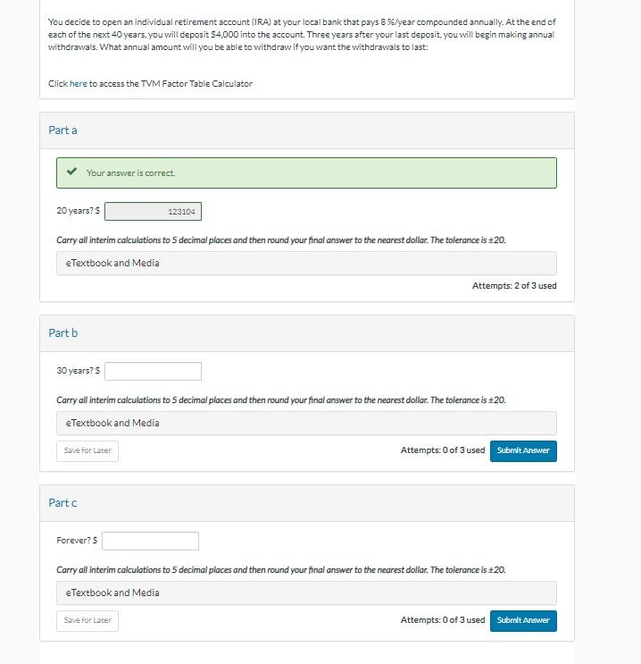You decide to open an individual retirement account (IRA) at your local bank that pays 8 %/year compounded annually. At the end of
each of the next 40 years, you will deposit $4,000 into the account. Three years after your last deposit, you will begin making annual
withdrawals. What annual amount will you be able to withdraw if you want the withdrawals to last:
Click here to access the TVM Factor Table Calculator
Part a
20 years? $
Carry all interim calculations to 5 decimal places and then round your final answer to the nearest dollar. The tolerance is ±20.
eTextbook and Media
Part b
Your answer is correct.
30 years? $
Save for Later
Part c
Carry all interim calculations to 5 decimal places and then round your final answer to the nearest dollar. The tolerance is ±20.
eTextbook and Media
Forever? $
123104
Attempts: 2 of 3 used
Save for Later
Attempts: 0 of 3 used Submit Answer
Carry all interim calculations to 5 decimal places and then round your final answer to the nearest dollar. The tolerance is ±20.
eTextbook and Media
Attempts: 0 of 3 used
Submit Answer