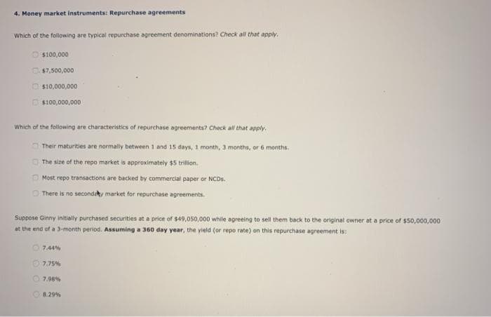 4. Money market instruments: Repurchase agreements
Which of the following are typical repurchase agreement denominations? Check all that apply.
$100,000
$7,500,000
$10,000,000
$100,000,000
Which of the following are characteristics of repurchase agreements? Check all that apply.
Their maturities are normally between 1 and 15 days, 1 month, 3 months, or 6 months.
The size of the repo market is approximately $5 trillion.
Most repo transactions are backed by commercial paper or NCDs.
There is no secondary market for repurchase agreements.
Suppose Ginny initially purchased securities at a price of $49,050,000 while agreeing to sell them back to the original owner at a price of $50,000,000
at the end of a 3-month period. Assuming a 360 day year, the yield (or repo rate) on this repurchase agreement is:
7.44%
7,75%
7.98%
8.29%