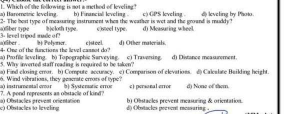 1. Which of the following is not a method of leveling?
a) Barometric leveling
2- The best type of measuring instrument when the weather is wet and the ground is muddy?
a)fiber type
3- level tripod made of?
a)fiber.
4- One of the functions the level cannot do?
a) Profile leveling. b) Topographic Surveying. c) Traversing. d) Distance measurement.
s. Why inverted staff reading is required to be taken?
a) Find closing error. b) Compute accuracy. e) Comparison of elevations. d) Calculate Building height.
6. Wind vibrations, they generate errors of type?
a) instrumental error
7. A pond represents an obstacle of kind?
a) Obstacles prevent orientation
e) Obstacles to leveling
b) Financial leveling. c) GPS leveling.
d) leveling by Photo.
b)eloth type.
csteel type.
d) Measuring wheel.
b) Polymer.
c)steel.
d) Other materials.
b) Systematic error
e) personal error
d) None of them.
b) Obstacles prevent measuring & orientation.
d) Obstacles prevent measuring.
