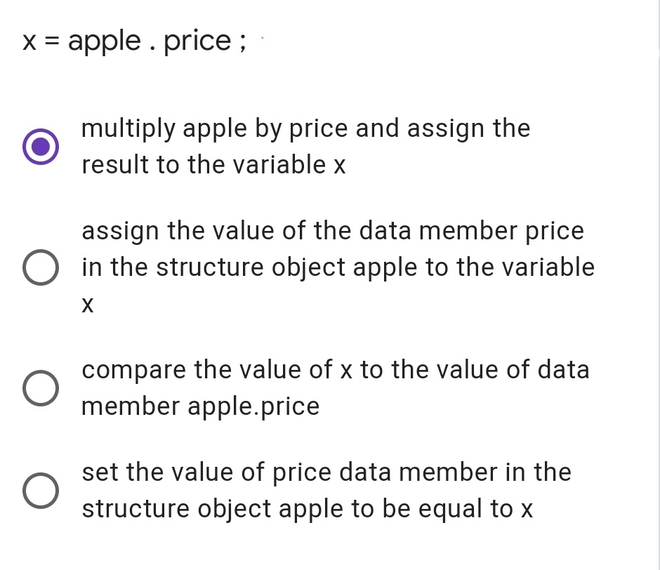 x = apple . price;
multiply apple by price and assign the
result to the variable x
assign the value of the data member price
in the structure object apple to the variable
compare the value of x to the value of data
member apple.price
set the value of price data member in the
structure object apple to be equal to x
