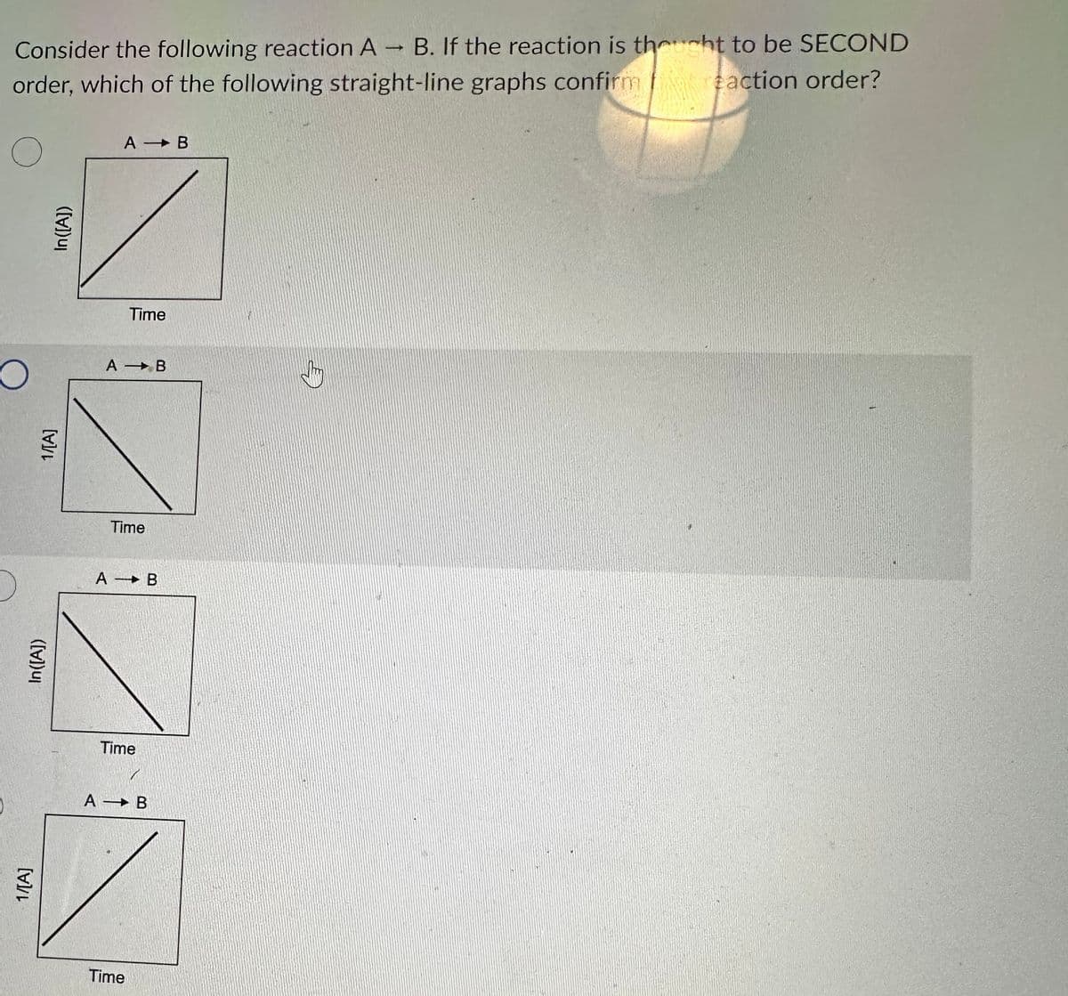 Consider the following reaction A B. If the reaction is thought to be SECOND
order, which of the following straight-line graphs confirm reaction order?
O
In([A])
1/[A]
In([A])
1/[A]
A - B
Time
A B
Time
A - B
Time
A - B
Time
J