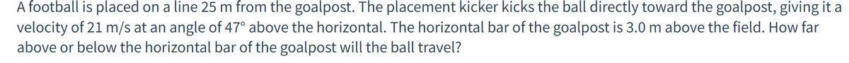 A football is placed on a line 25 m from the goalpost. The placement kicker kicks the ball directly toward the goalpost, giving it a
velocity of 21 m/s at an angle of 47° above the horizontal. The horizontal bar of the goalpost is 3.0 m above the field. How far
above or below the horizontal bar of the goalpost will the ball travel?