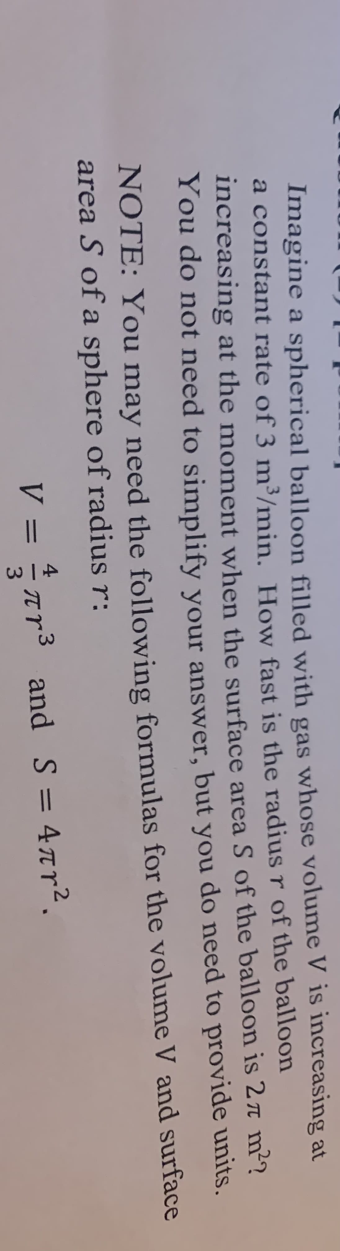 Imagine a spherical balloon filled with gas whose volume V is increasing at
a constant rate of 3 m³/min. How fast is the radius r of the balloon
increasing at the moment when the surface area S of the balloon is 27 m²?
You do not need to simplify your answer, but you do need to provide units.
NOTE: You may need the following formulas for the volume V and surface
area S of a sphere of radius r:
V = πr³ and S = 4πr².
3
-