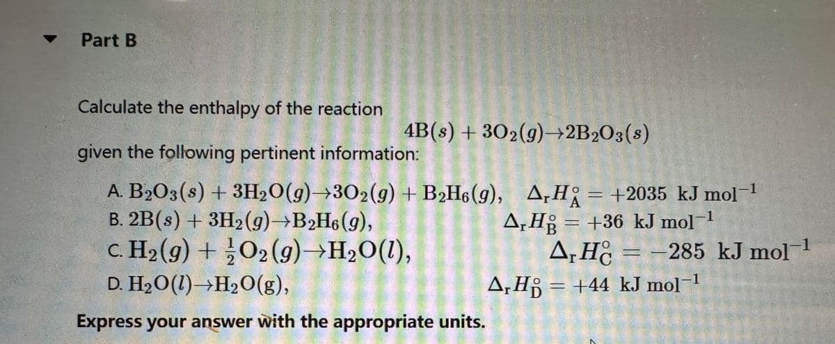 ▾ Part B
Calculate the enthalpy of the reaction
given the following pertinent information:
A. B₂O3(s) + 3H₂O(g) 302(g) + B2H6 (9), A,H= +2035 kJ mol-¹
ΔΗ
B. 2B(s) + 3H2(g) →B₂H6 (9),
c. H₂(g) + O2(g) →H₂O(1),
D. H₂O(1)→H₂O(g),
Express your answer with the appropriate units.
4B(s) + 30₂(g)→2B2O3(s)
A,Hg = +36 kJ mol-¹
HB
A, HC = -285 kJ mol-1
ΔΗ
A₁H = +44 kJ mol-1