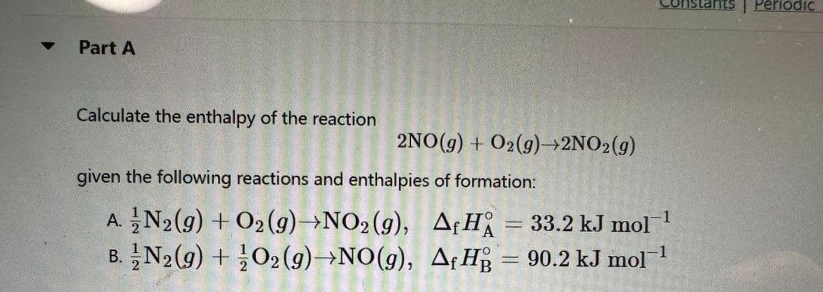 Part A
Calculate the enthalpy of the reaction
2NO(g) + O₂(g)→2NO₂(g)
given the following reactions and enthalpies of formation:
A. N₂(g) + O₂(g) →NO2 (g),
B. N2(g) + O2(g) NO(g),
A H
A₁H = 33.2 kJ mol™¹
Af HB = 90.2 kJ molt
istants | Periodic