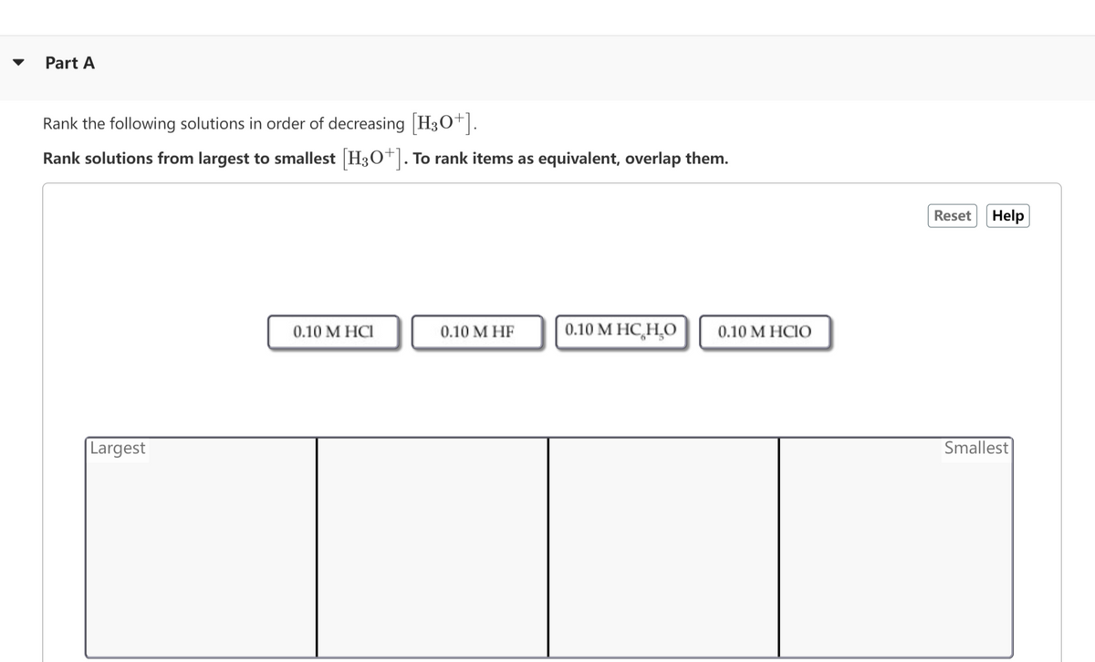 Part A
Rank the following solutions in order of decreasing [H3O+].
Rank solutions from largest to smallest [H3O+]. To rank items as equivalent, overlap them.
Largest
0.10 M HCI
0.10 M HF
0.10 M HC HO
0.10 M HCIO
Reset Help
Smallest