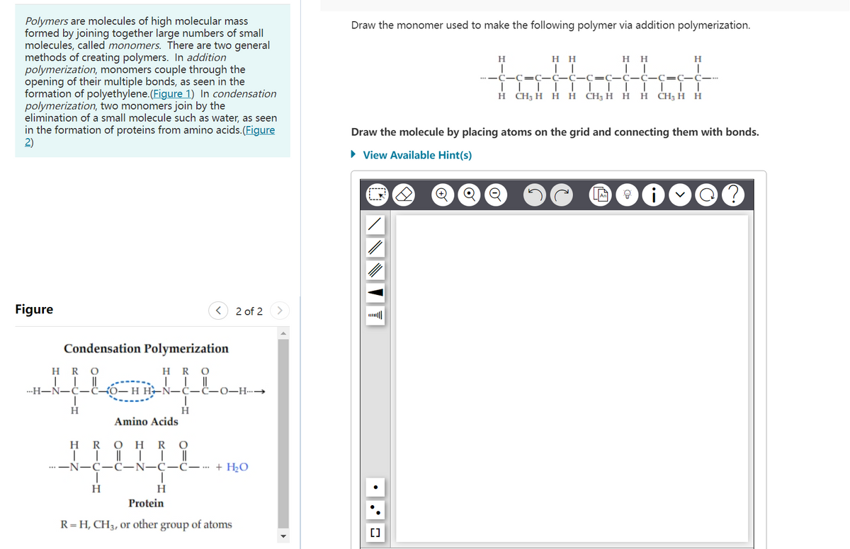Polymers are molecules of high molecular mass
formed by joining together large numbers of small
molecules, called monomers. There are two general
methods of creating polymers. In addition
polymerization, monomers couple through the
opening of their multiple bonds, as seen in the
formation of polyethylene.(Figure 1) In condensation
polymerization, two monomers join by the
elimination of a small molecule such as water, as seen
in the formation of proteins from amino acids. (Figure
2)
Figure
Condensation Polymerization
HRO
HRO
||
---H-N-C-C-0-H
T
H
T
H
H
< 2 of 2
Amino Acids
HROHRO
| | || TI
-N-C-C-N-C-C--- + H₂O
||
-C-O-H--→
H
Protein
R=H, CH3, or other group
of atoms
Draw the monomer used to make the following polymer via addition polymerization.
H
H H
HH
1 1
T
C=C-C-C C C-C-C-C-C-C---
T
T
I T T
H CH₂ H H H CH3 H H H CH₂ H H
[]
Draw the molecule by placing atoms on the grid and connecting them with bonds.
► View Available Hint(s)
H
8 i
?