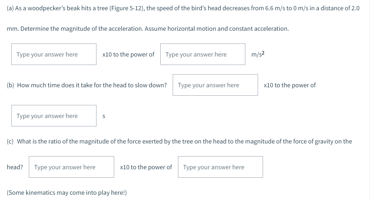 (a) As a woodpecker's beak hits a tree (Figure 5-12), the speed of the bird's head decreases from 6.6 m/s to 0 m/s in a distance of 2.0
mm. Determine the magnitude of the acceleration. Assume horizontal motion and constant acceleration.
Type your answer here
Type your answer here
x10 to the power of
(b) How much time does it take for the head to slow down?
head? Type your answer here
S
Type your answer here
x10 to the power of
(Some kinematics may come into play here!)
Type your answer here
(c) What is the ratio of the magnitude of the force exerted by the tree on the head to the magnitude of the force of gravity on the
m/s²
Type your answer here
x10 to the power of