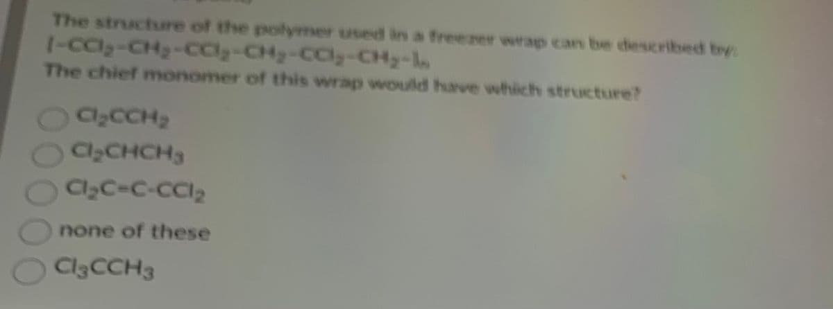 The structure of the polymer used in a freezer wrap can be described by:
[-ca₂-CH₂-CC₂-CH₂-CC₂-CH₂-In
The chief monomer of this wrap would have which structure?
Cl₂CCH₂
Cl₂CHCH
Cl₂C=C-CC1₂
Onone of these
O Cl3CCH3