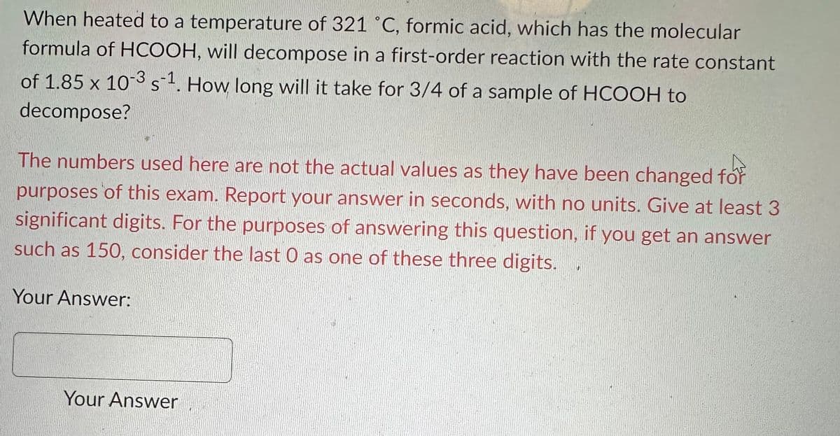 When heated to a temperature of 321 °C, formic acid, which has the molecular
formula of HCOOH, will decompose in a first-order reaction with the rate constant
of 1.85 x 10-3 s-¹. How long will it take for 3/4 of a sample of HCOOH to
S
decompose?
The numbers used here are not the actual values as they have been changed for
purposes of this exam. Report your answer in seconds, with no units. Give at least 3
significant digits. For the purposes of answering this question, if you get an answer
such as 150, consider the last O as one of these three digits.
Your Answer:
Your Answer