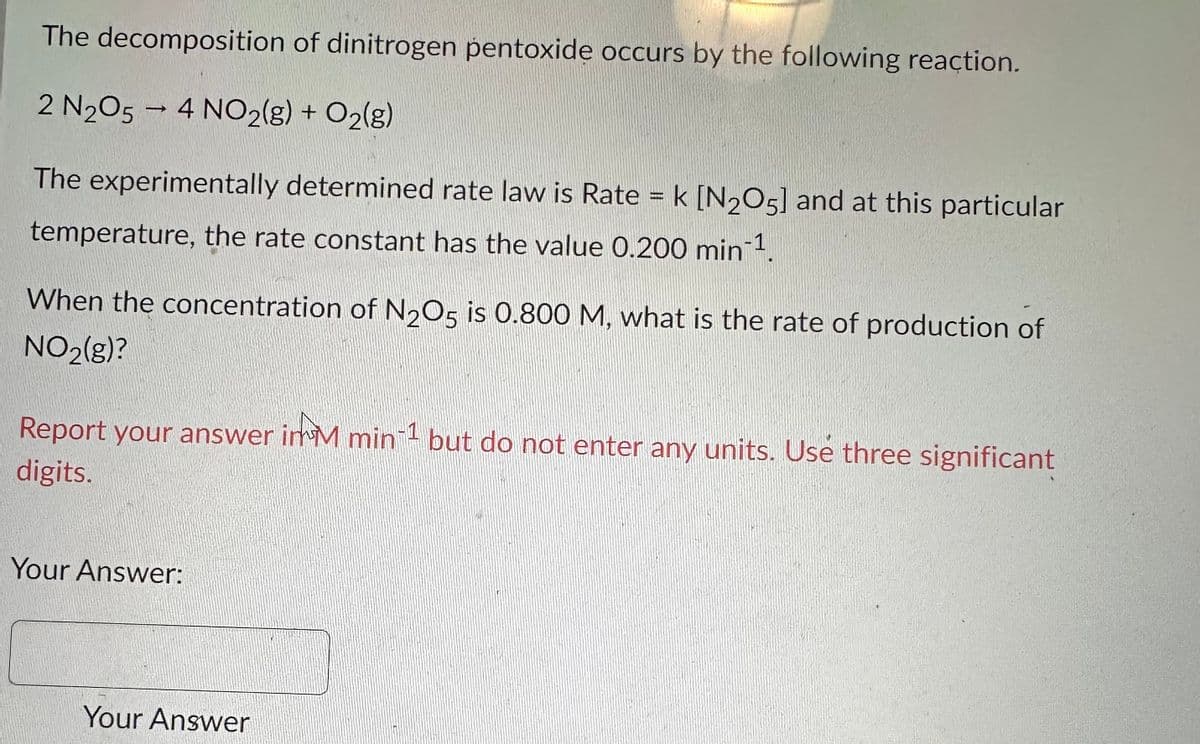 The decomposition of dinitrogen pentoxide occurs by the following reaction.
2 N2O5 - 4 NO2(g) + O₂(g)
The experimentally determined rate law is Rate = k [N₂O5] and at this particular
temperature, the rate constant has the value 0.200 min-¹.
When the concentration of N2O5 is 0.800 M, what is the rate of production of
NO2(g)?
Report your answer in M min 1 but do not enter any units. Use three significant
digits.
Your Answer:
Your Answer