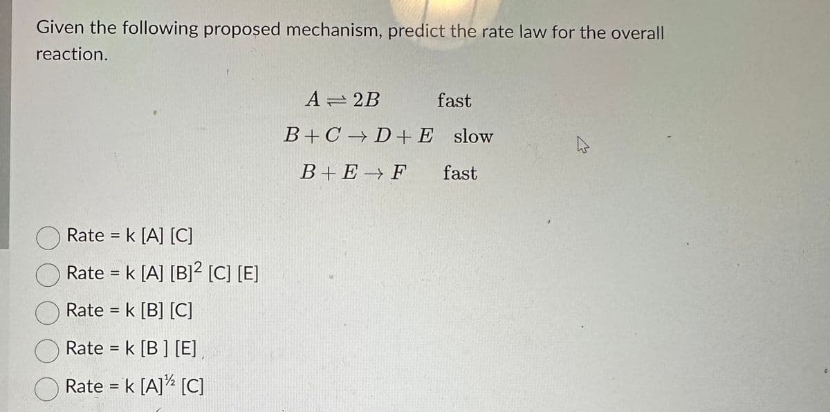 Given the following proposed mechanism, predict the rate law for the overall
reaction.
Rate = k [A] [C]
Rate = k [A] [B]² [C] [E]
Rate = k [B] [C]
Rate = k [B] [E],
Rate = k [A]¹/2 [C]
A2B
fast
B+CD+ E slow
B+E F
fast